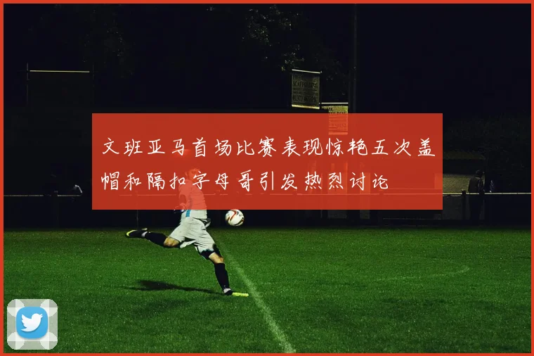 文班亚马首场比赛表现惊艳五次盖帽和隔扣字母哥引发热烈讨论