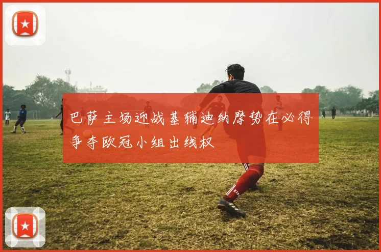 巴萨主场迎战基辅迪纳摩势在必得争夺欧冠小组出线权