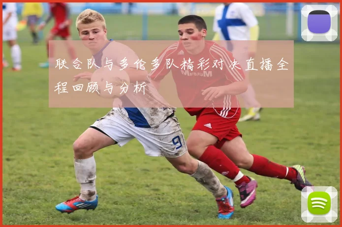 联合队与多伦多队精彩对决直播全程回顾与分析