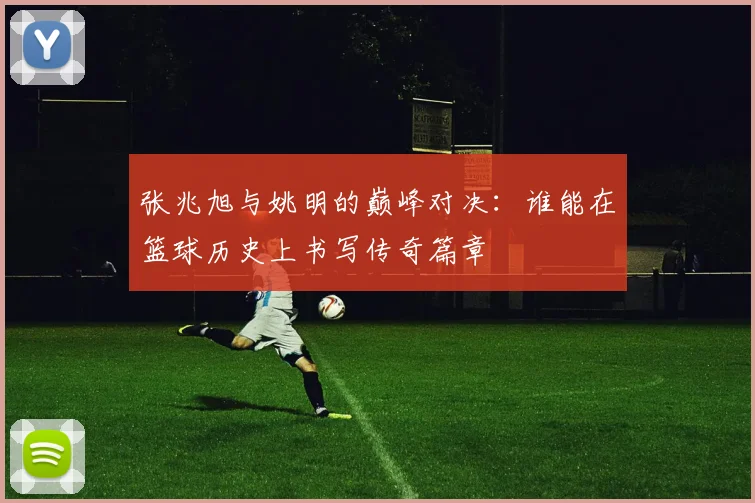 张兆旭与姚明的巅峰对决：谁能在篮球历史上书写传奇篇章