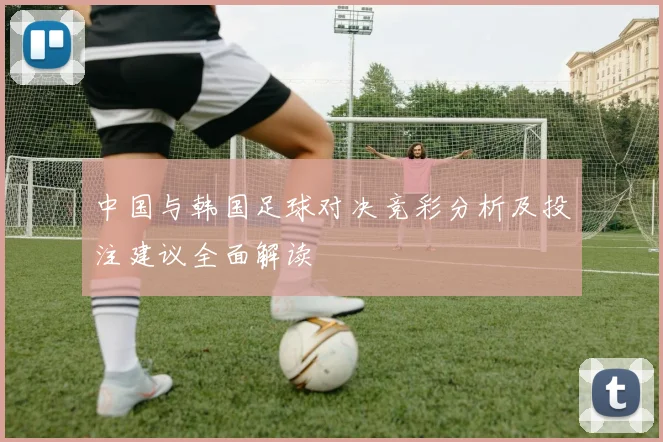 中国与韩国足球对决竞彩分析及投注建议全面解读
