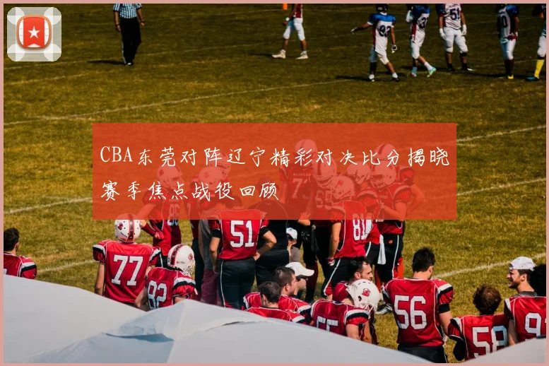 CBA东莞对阵辽宁精彩对决比分揭晓赛季焦点战役回顾