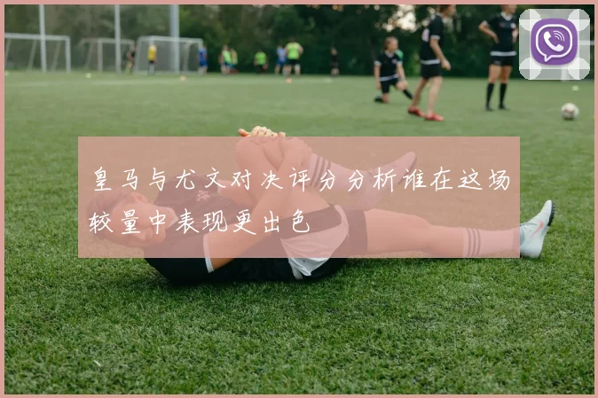 皇马与尤文对决评分分析谁在这场较量中表现更出色