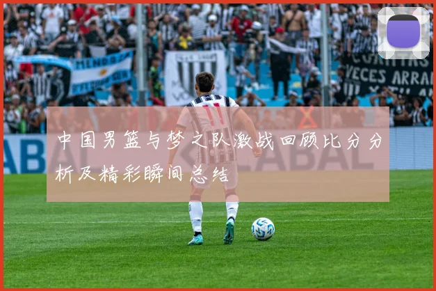 中国男篮与梦之队激战回顾比分分析及精彩瞬间总结