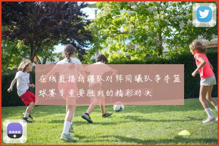 在线直播新疆队对阵同曦队争夺篮球赛季重要胜利的精彩对决