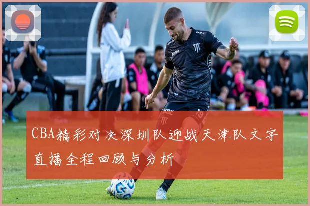 CBA精彩对决深圳队迎战天津队文字直播全程回顾与分析