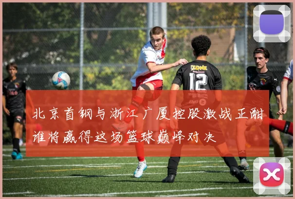北京首钢与浙江广厦控股激战正酣谁将赢得这场篮球巅峰对决