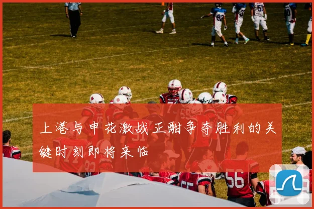 上港与申花激战正酣争夺胜利的关键时刻即将来临