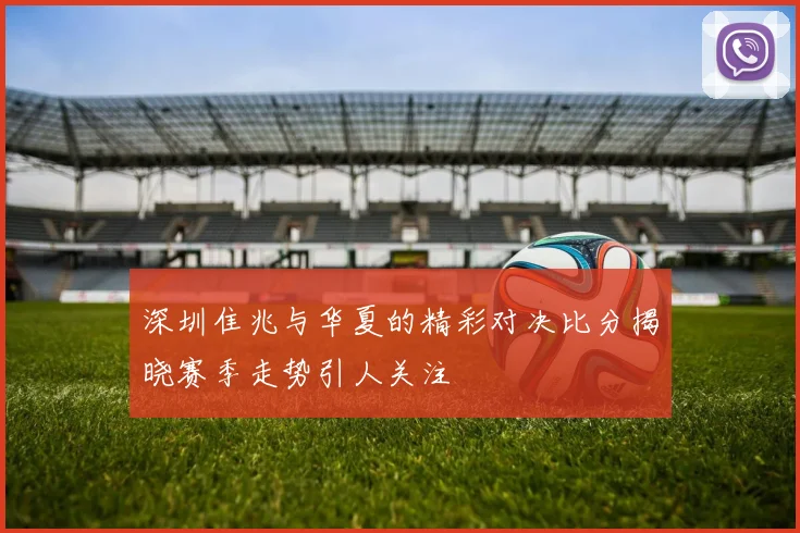 深圳隹兆与华夏的精彩对决比分揭晓赛季走势引人关注