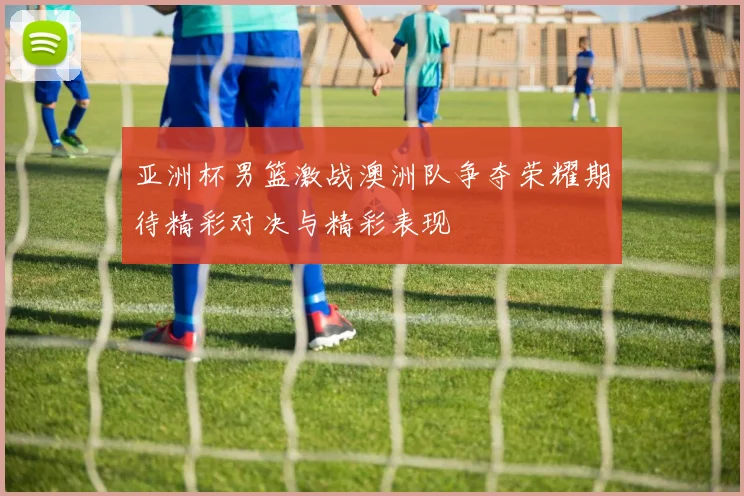 亚洲杯男篮激战澳洲队争夺荣耀期待精彩对决与精彩表现