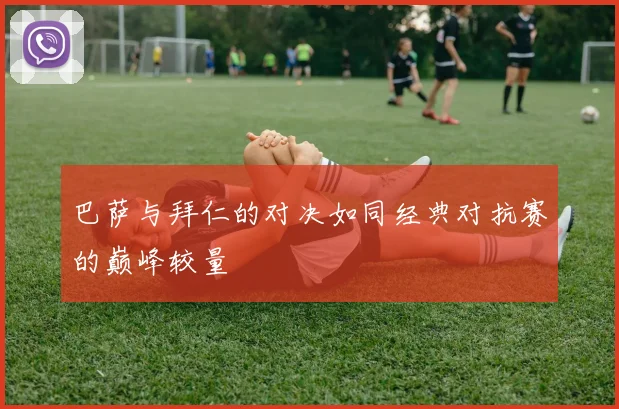 巴萨与拜仁的对决如同经典对抗赛的巅峰较量
