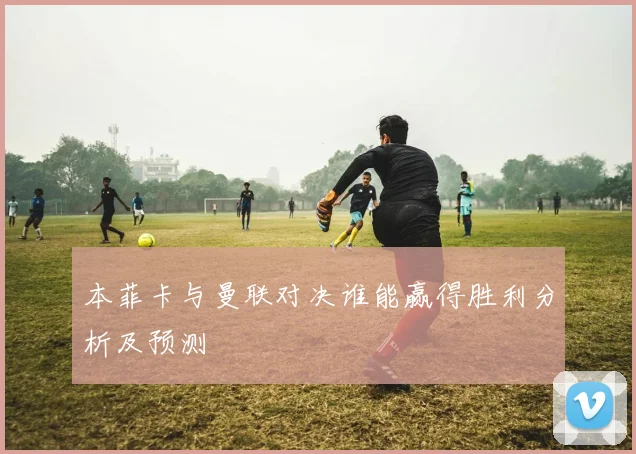 本菲卡与曼联对决谁能赢得胜利分析及预测