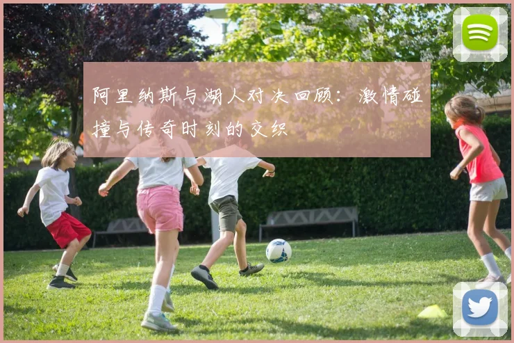阿里纳斯与湖人对决回顾：激情碰撞与传奇时刻的交织