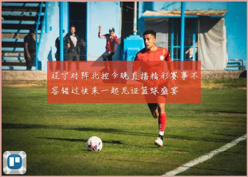 辽宁对阵北控今晚直播精彩赛事不容错过快来一起见证篮球盛宴
