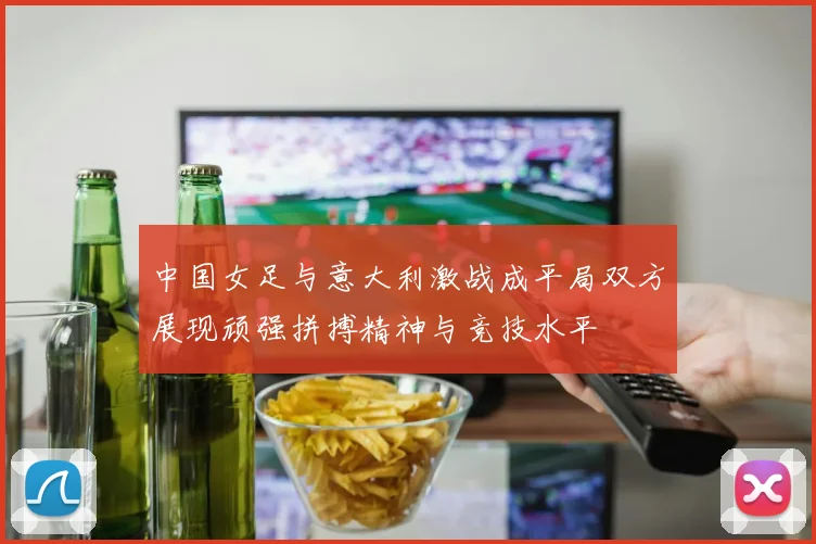 中国女足与意大利激战成平局双方展现顽强拼搏精神与竞技水平