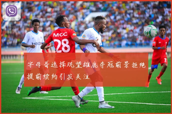 字母哥选择观望雄鹿夺冠前景拒绝提前续约引发关注