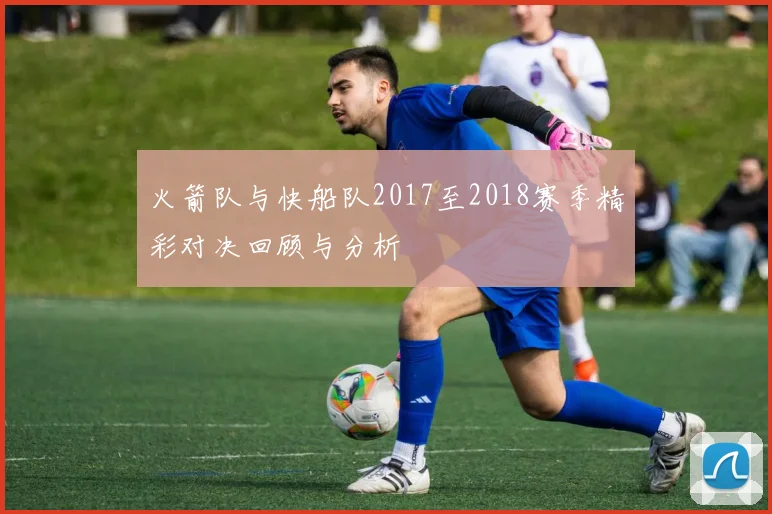 火箭队与快船队2017至2018赛季精彩对决回顾与分析
