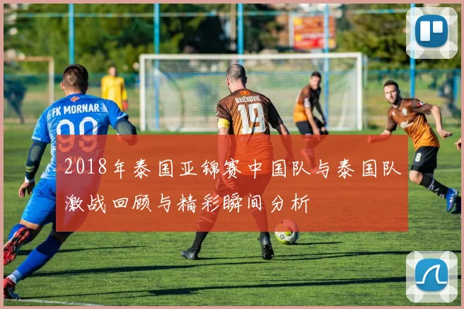 2018年泰国亚锦赛中国队与泰国队激战回顾与精彩瞬间分析