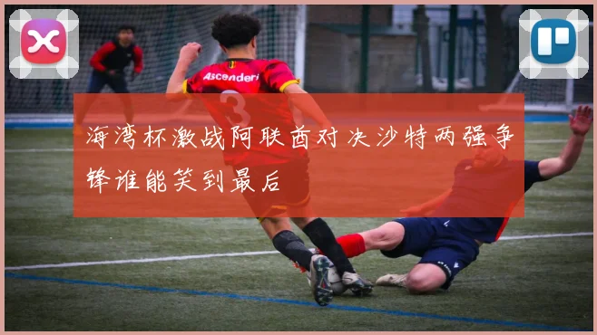 海湾杯激战阿联酋对决沙特两强争锋谁能笑到最后