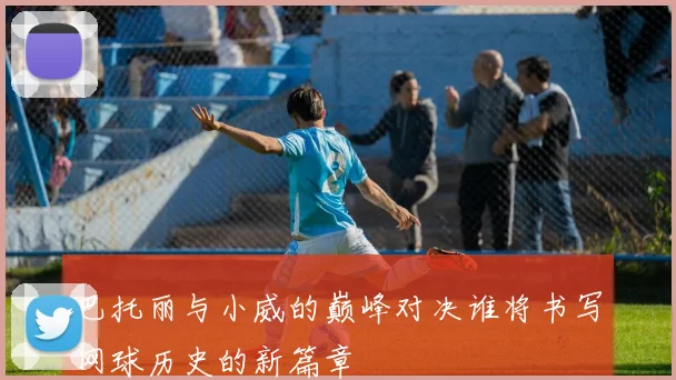 巴托丽与小威的巅峰对决谁将书写网球历史的新篇章