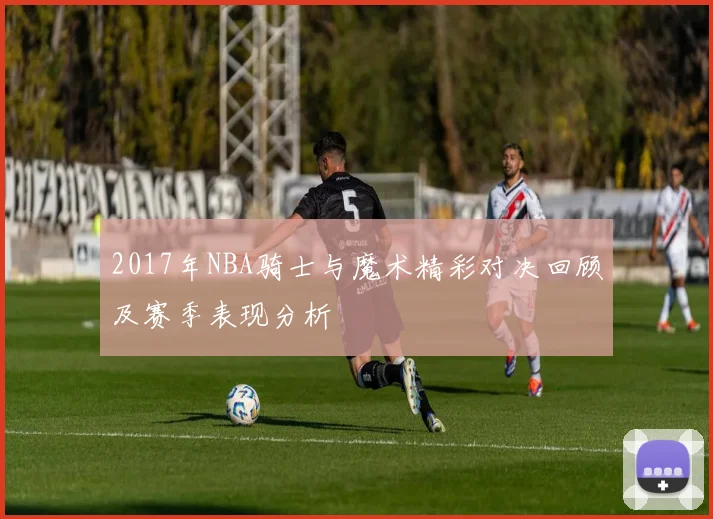 2017年NBA骑士与魔术精彩对决回顾及赛季表现分析