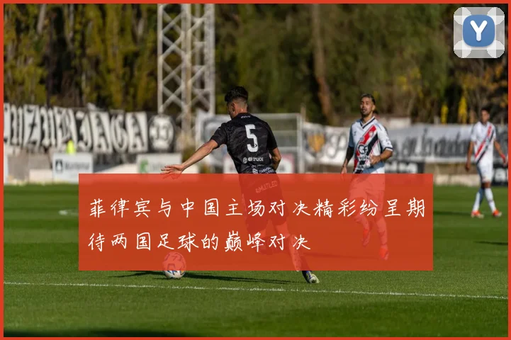 菲律宾与中国主场对决精彩纷呈期待两国足球的巅峰对决