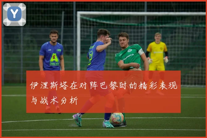 伊涅斯塔在对阵巴黎时的精彩表现与战术分析