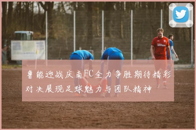 鲁能迎战庆南FC全力争胜期待精彩对决展现足球魅力与团队精神