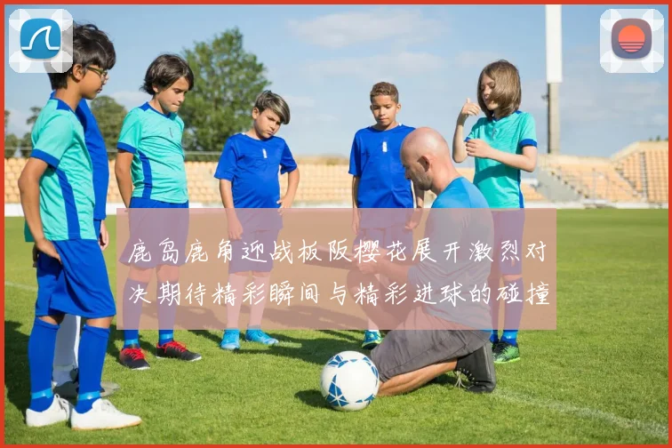 鹿岛鹿角迎战板阪樱花展开激烈对决期待精彩瞬间与精彩进球的碰撞