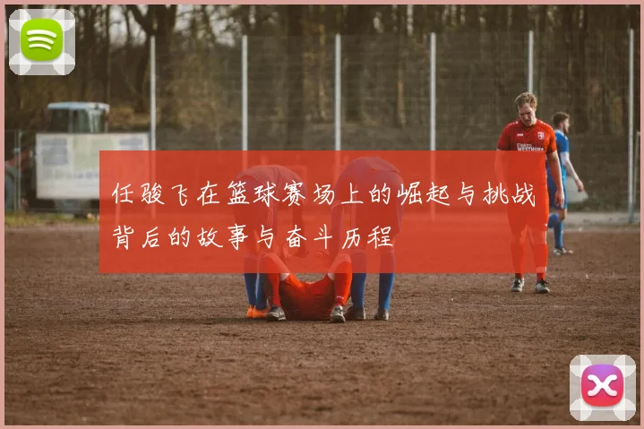 任骏飞在篮球赛场上的崛起与挑战背后的故事与奋斗历程