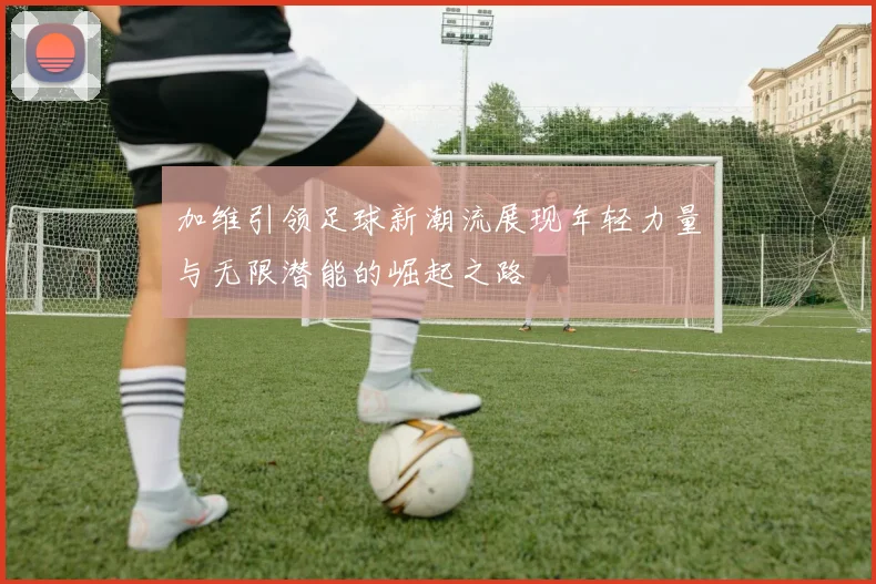 加维引领足球新潮流展现年轻力量与无限潜能的崛起之路