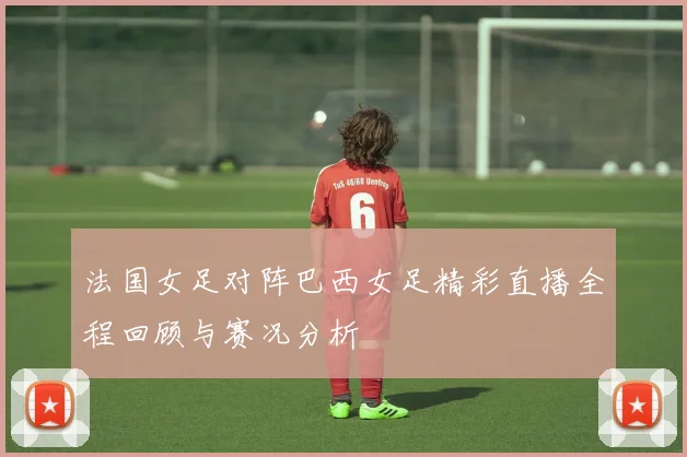 法国女足对阵巴西女足精彩直播全程回顾与赛况分析