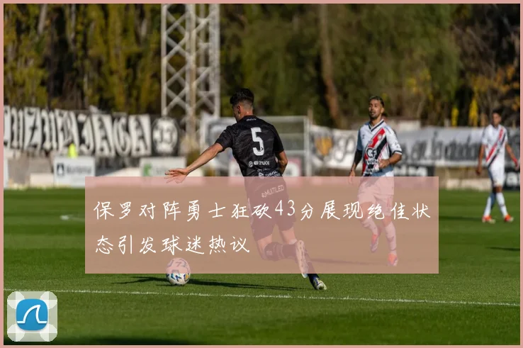 保罗对阵勇士狂砍43分展现绝佳状态引发球迷热议