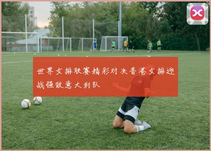 世界女排联赛精彩对决香港女排迎战强敌意大利队