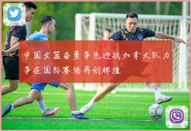 中国女篮奋勇争先迎战加拿大队力争在国际赛场再创辉煌