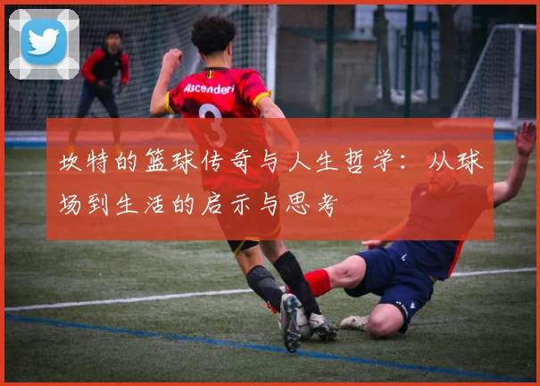 坎特的篮球传奇与人生哲学：从球场到生活的启示与思考