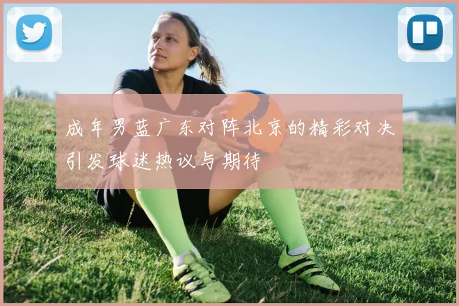 成年男蓝广东对阵北京的精彩对决引发球迷热议与期待
