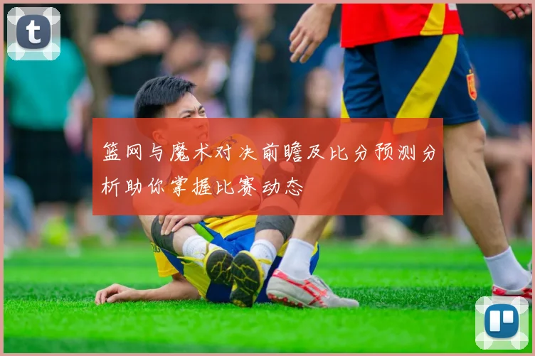 篮网与魔术对决前瞻及比分预测分析助你掌握比赛动态