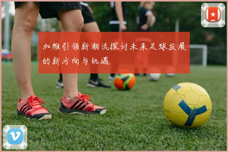 加维引领新潮流探讨未来足球发展的新方向与机遇