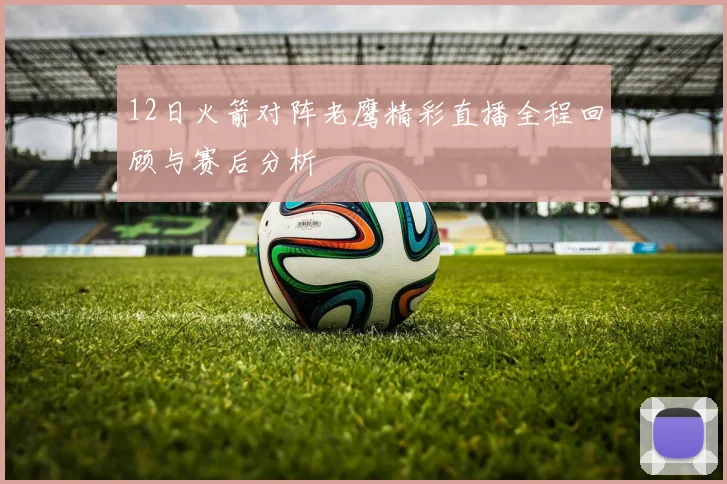 12日火箭对阵老鹰精彩直播全程回顾与赛后分析