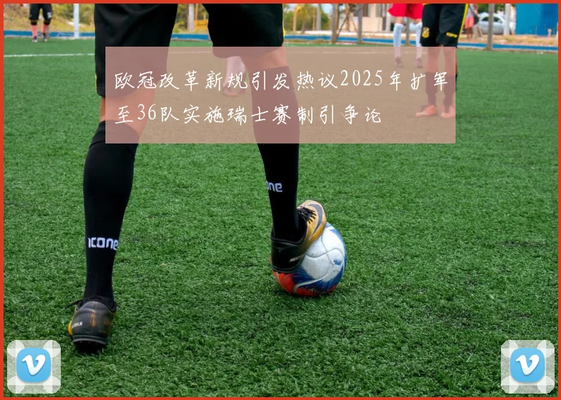 欧冠改革新规引发热议2025年扩军至36队实施瑞士赛制引争论