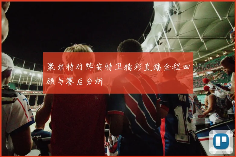 聚尔特对阵安特卫精彩直播全程回顾与赛后分析