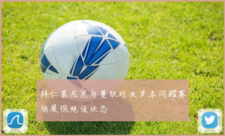 拜仁慕尼黑与曼联对决罗本闪耀赛场展现绝佳状态