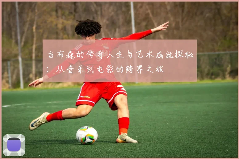 吉布森的传奇人生与艺术成就探秘：从音乐到电影的跨界之旅