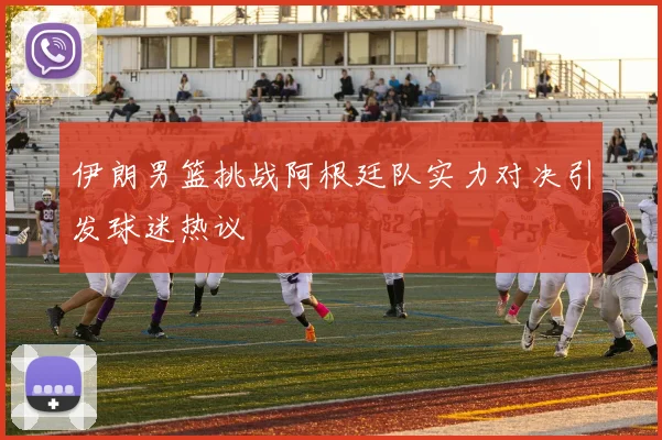 伊朗男篮挑战阿根廷队实力对决引发球迷热议