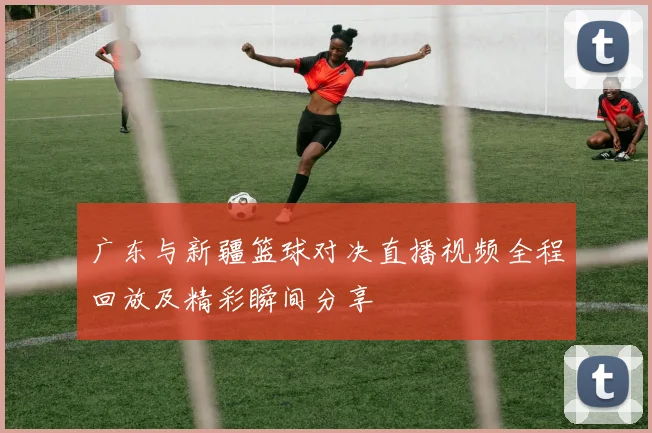 广东与新疆篮球对决直播视频全程回放及精彩瞬间分享