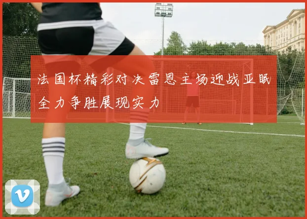 法国杯精彩对决雷恩主场迎战亚眠全力争胜展现实力