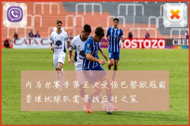 内马尔赛季第五次受伤巴黎欧冠前景堪忧球队需寻找应对之策