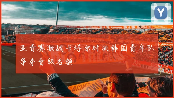 亚青赛激战卡塔尔对决韩国青年队争夺晋级名额