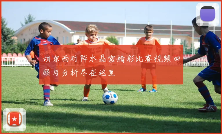 切尔西对阵水晶宫精彩比赛视频回顾与分析尽在这里